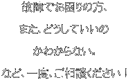 故障でお困りの方、  また、どうしていいの  かわからない。  など、一度、ご相談ください！